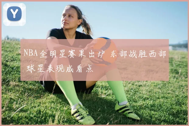 NBA全明星赛果出炉 东部战胜西部 球星表现成看点