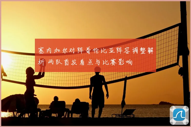 塞内加尔对阵哥伦比亚阵容调整解析 两队首发看点与比赛影响