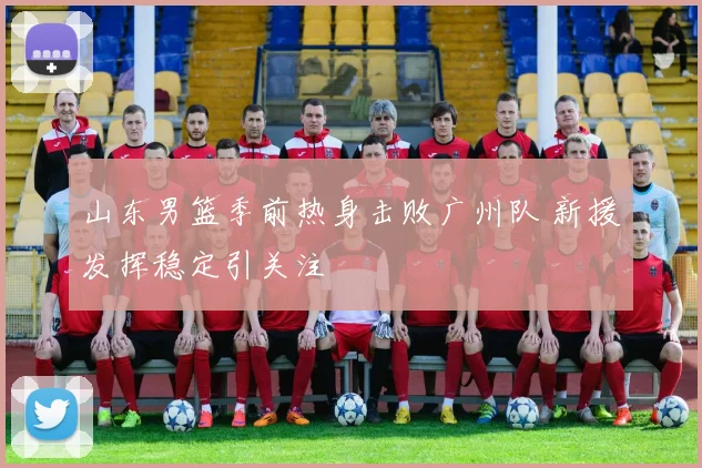 山东男篮季前热身击败广州队 新援发挥稳定引关注