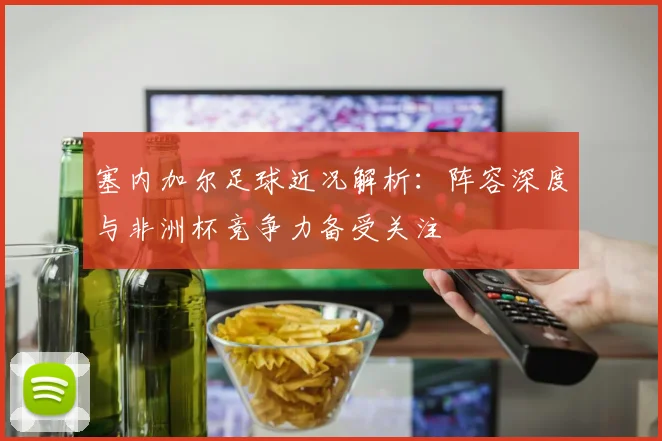 塞内加尔足球近况解析：阵容深度与非洲杯竞争力备受关注