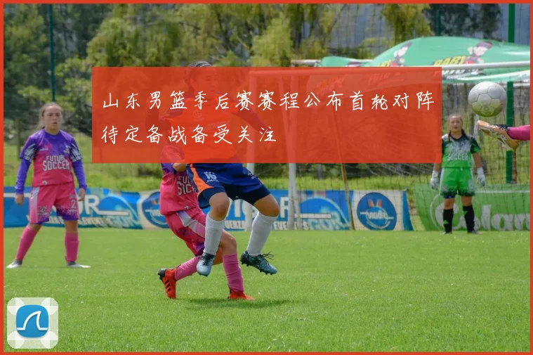 山东男篮季后赛赛程公布首轮对阵待定备战备受关注