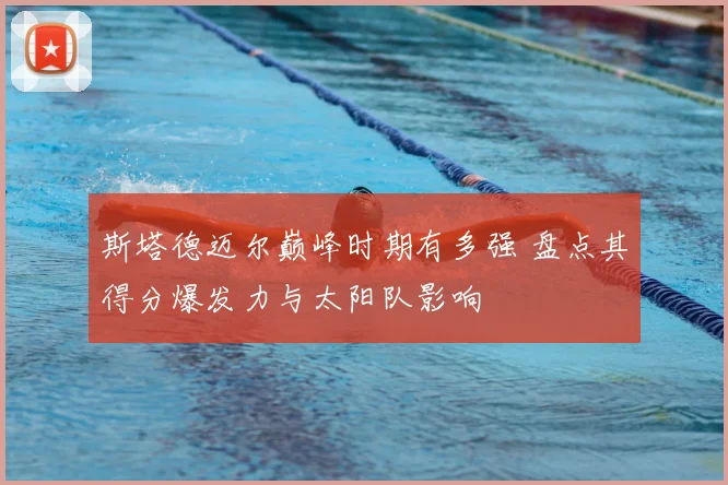 斯塔德迈尔巅峰时期有多强 盘点其得分爆发力与太阳队影响